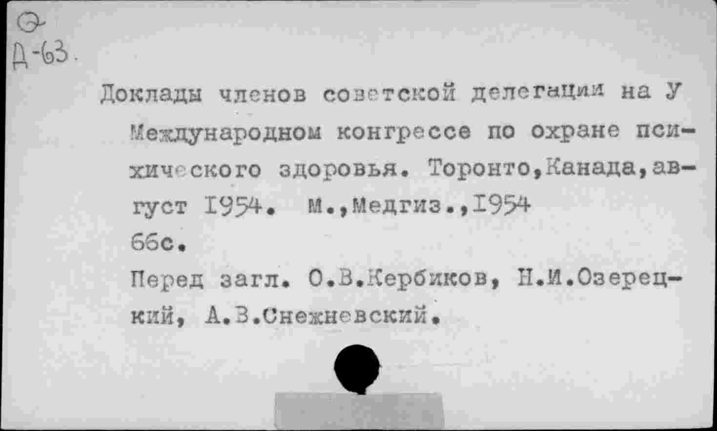 ﻿Ц-(э^.
Доклады членов советской делегации на У ^ехпународном конгрессе по охране психического здоровья. Торонто,Канада,август 1954• м.,Медгиз.,1954 66с.
Перед загл. О.В.Кербиков, Н.И.Озерец— кий, А.З.Снежневский.